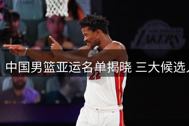 中国男篮亚运名单揭晓 三大候选人竞争队长职务