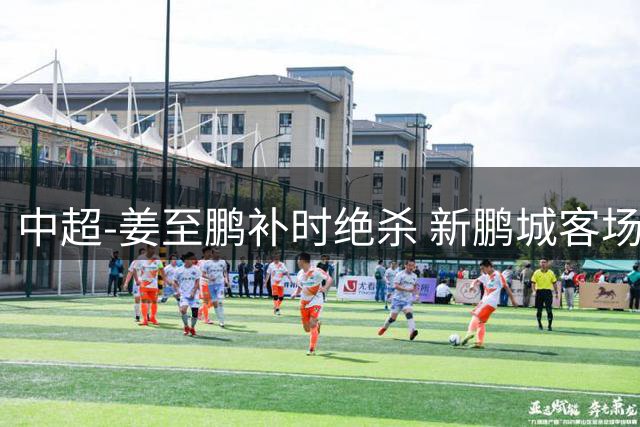 中超-姜至鹏补时绝杀 新鹏城客场2-1逆转送铁人2连败