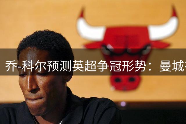 乔-科尔预测英超争冠形势：曼城有望夺冠 除非阿森纳引进奥斯梅恩