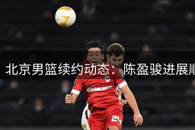 北京男篮续约动态：陈盈骏进展顺利 姜文将转任青训教练