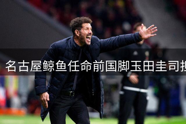 名古屋鲸鱼任命前国脚玉田圭司担任青年队主教练