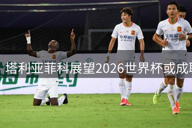 塔利亚菲科展望2026世界杯或成职业球员生涯终点