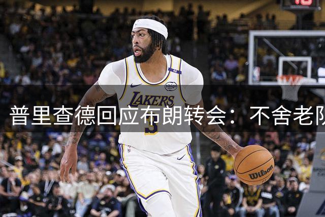 普里查德回应布朗转会：不舍老队友 但球场见真章