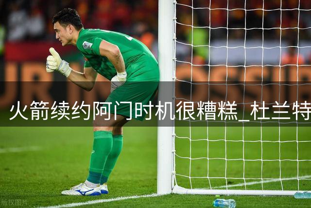 火箭续约阿门时机很糟糕 杜兰特会因此加速逃离？