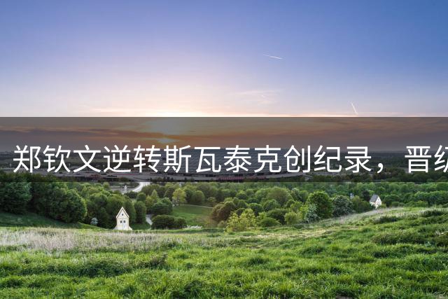 郑钦文逆转斯瓦泰克创纪录，晋级美网八强
